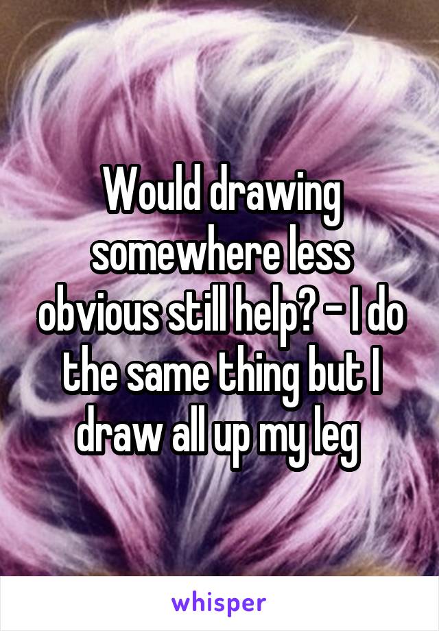 Would drawing somewhere less obvious still help? - I do the same thing but I draw all up my leg 