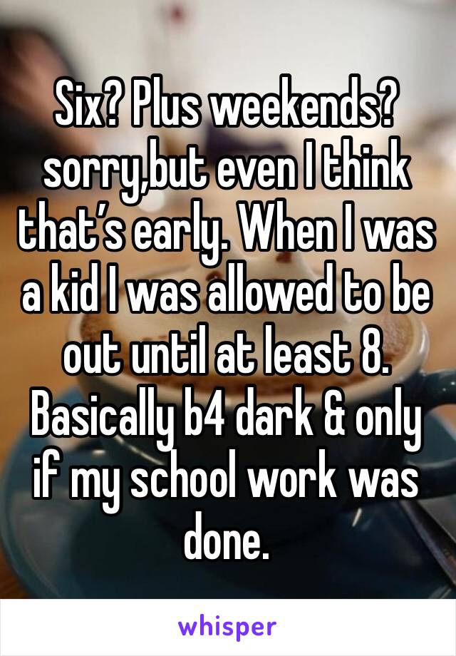 Six? Plus weekends?sorry,but even I think that’s early. When I was a kid I was allowed to be out until at least 8. Basically b4 dark & only if my school work was done.