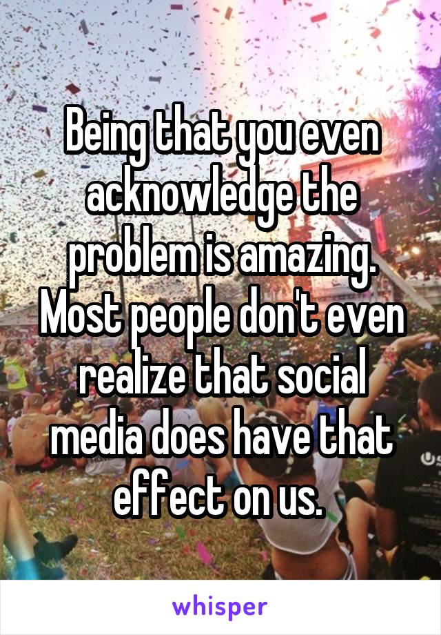 Being that you even acknowledge the problem is amazing. Most people don't even realize that social media does have that effect on us. 
