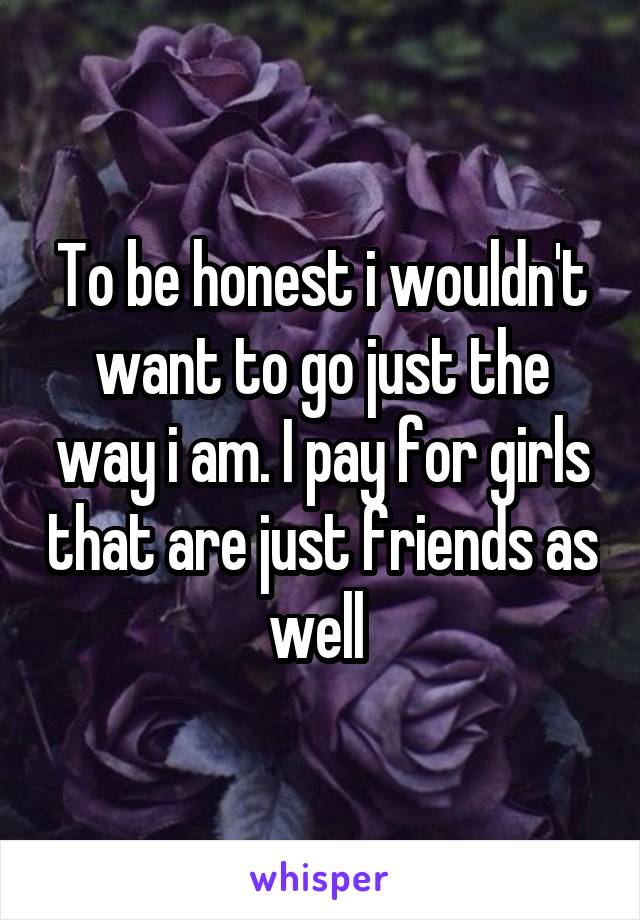 To be honest i wouldn't want to go just the way i am. I pay for girls that are just friends as well 