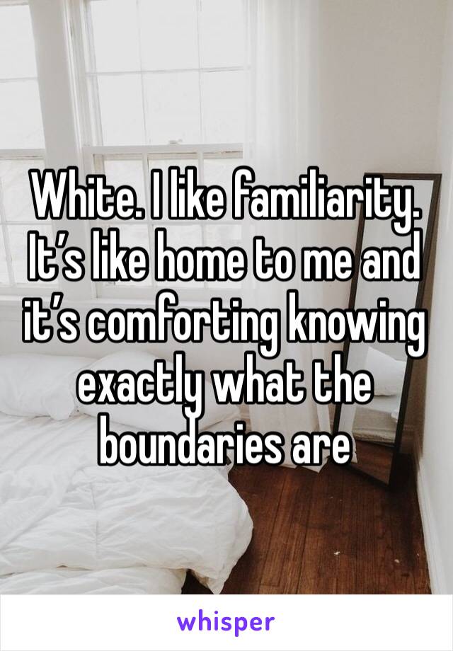 White. I like familiarity. It’s like home to me and it’s comforting knowing exactly what the boundaries are