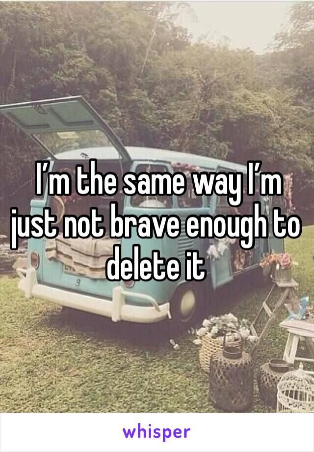  I’m the same way I’m just not brave enough to delete it 