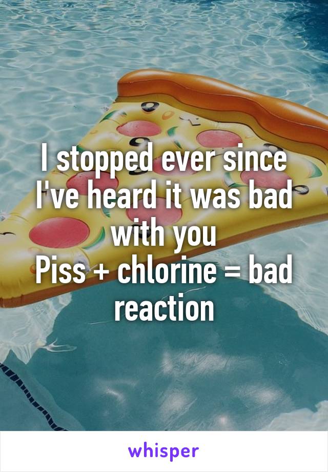 I stopped ever since I've heard it was bad with you
Piss + chlorine = bad reaction