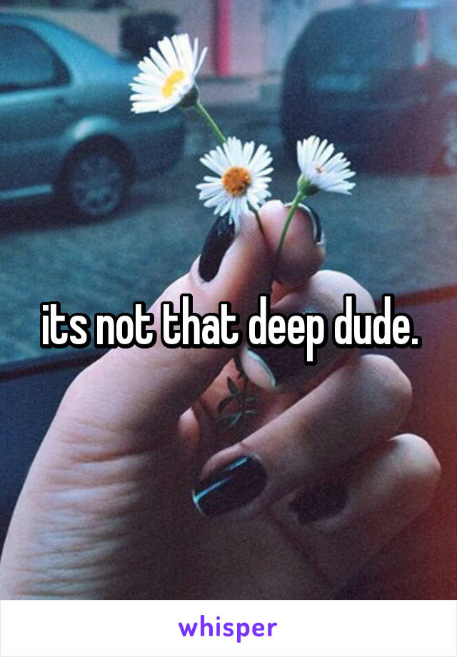 its not that deep dude.