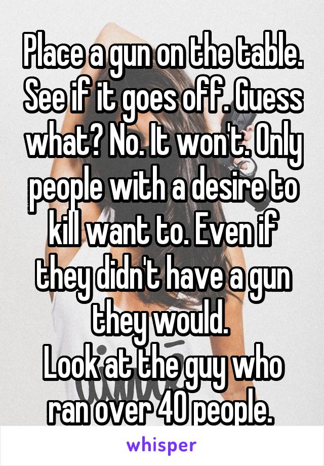 Place a gun on the table. See if it goes off. Guess what? No. It won't. Only people with a desire to kill want to. Even if they didn't have a gun they would. 
Look at the guy who ran over 40 people. 