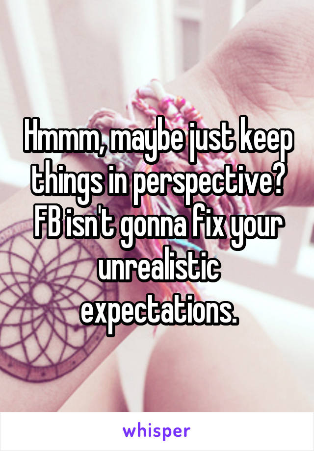 Hmmm, maybe just keep things in perspective? FB isn't gonna fix your unrealistic expectations.