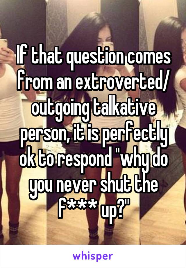 If that question comes from an extroverted/ outgoing talkative person, it is perfectly ok to respond "why do you never shut the f*** up?"