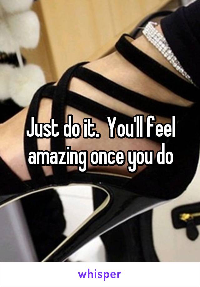 Just do it.  You'll feel amazing once you do