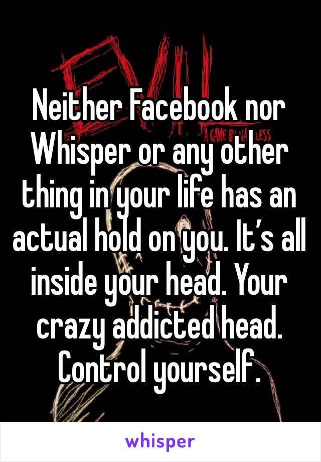 Neither Facebook nor Whisper or any other thing in your life has an actual hold on you. It’s all inside your head. Your crazy addicted head. Control yourself. 