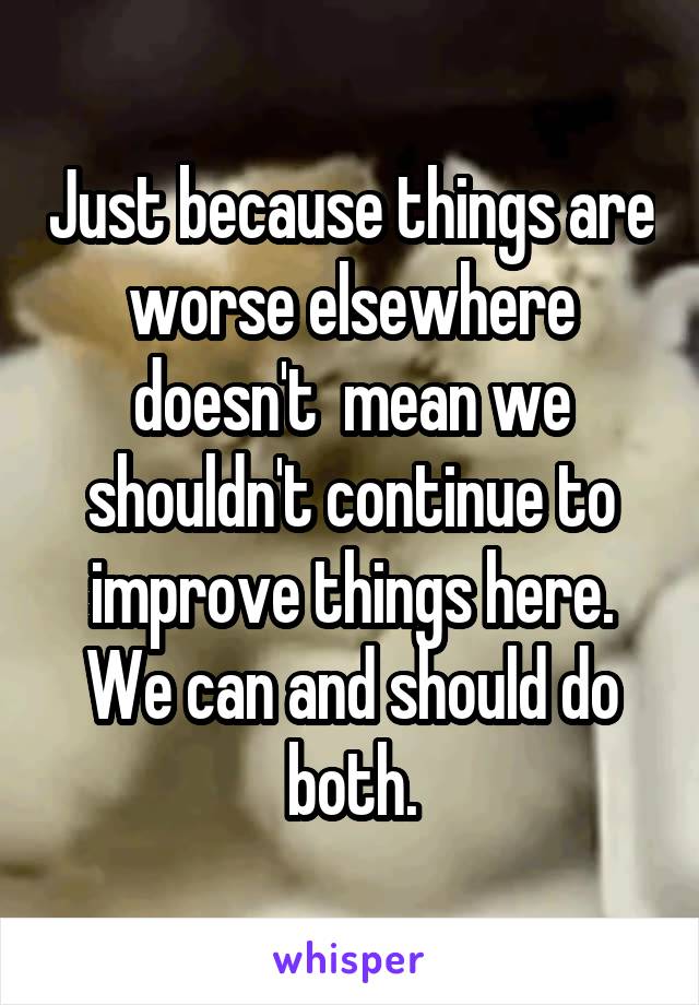 Just because things are worse elsewhere doesn't  mean we shouldn't continue to improve things here. We can and should do both.