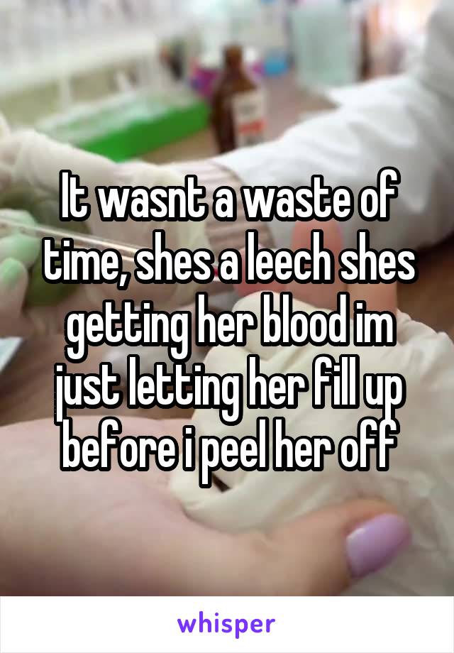 It wasnt a waste of time, shes a leech shes getting her blood im just letting her fill up before i peel her off