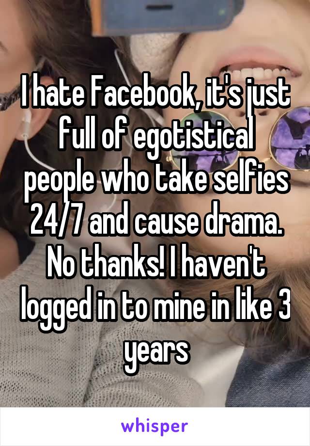 I hate Facebook, it's just full of egotistical people who take selfies 24/7 and cause drama. No thanks! I haven't logged in to mine in like 3 years