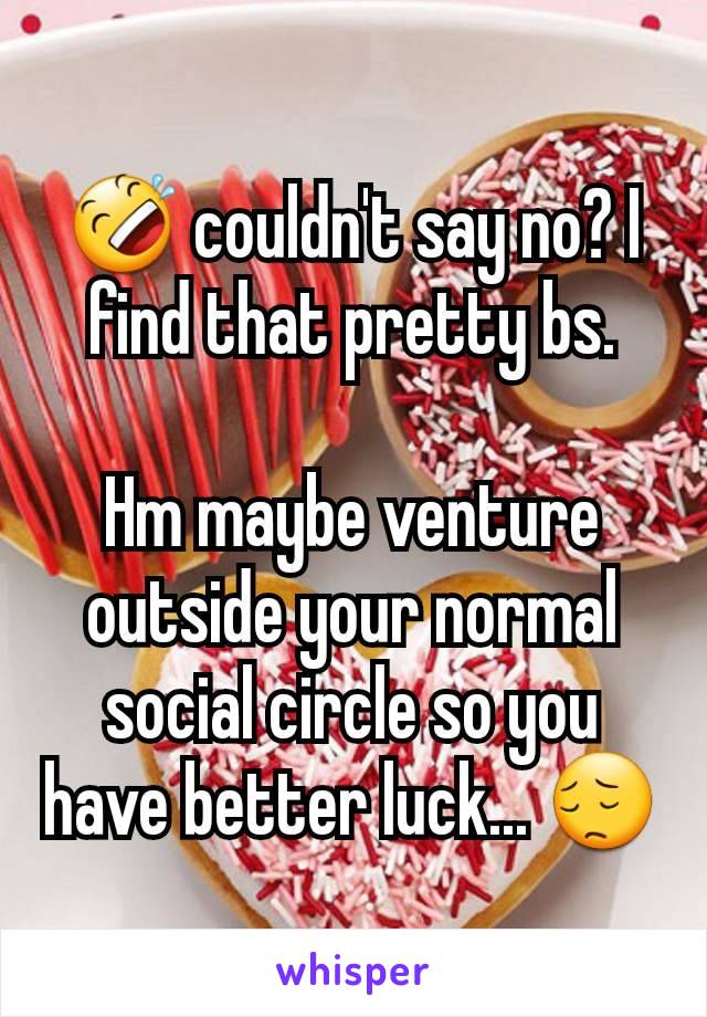 🤣 couldn't say no? I find that pretty bs.

Hm maybe venture outside your normal social circle so you have better luck... 😔