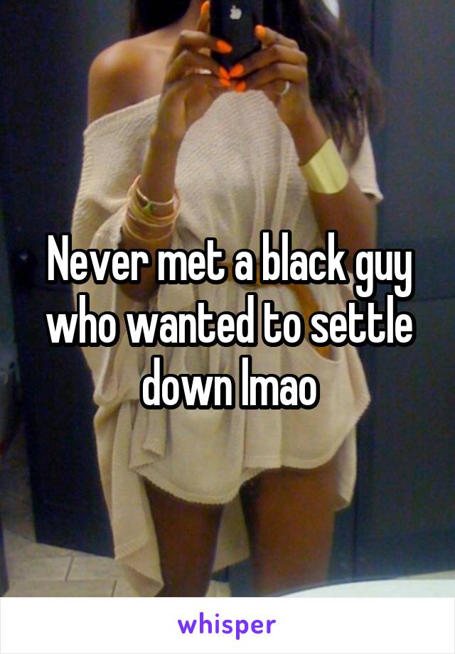Never met a black guy who wanted to settle down lmao