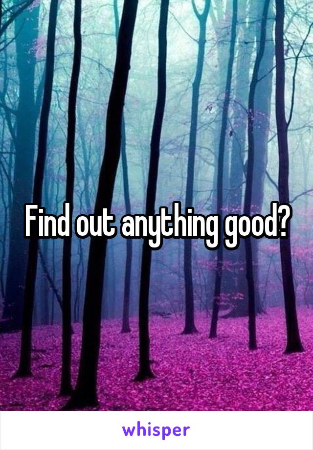 Find out anything good?