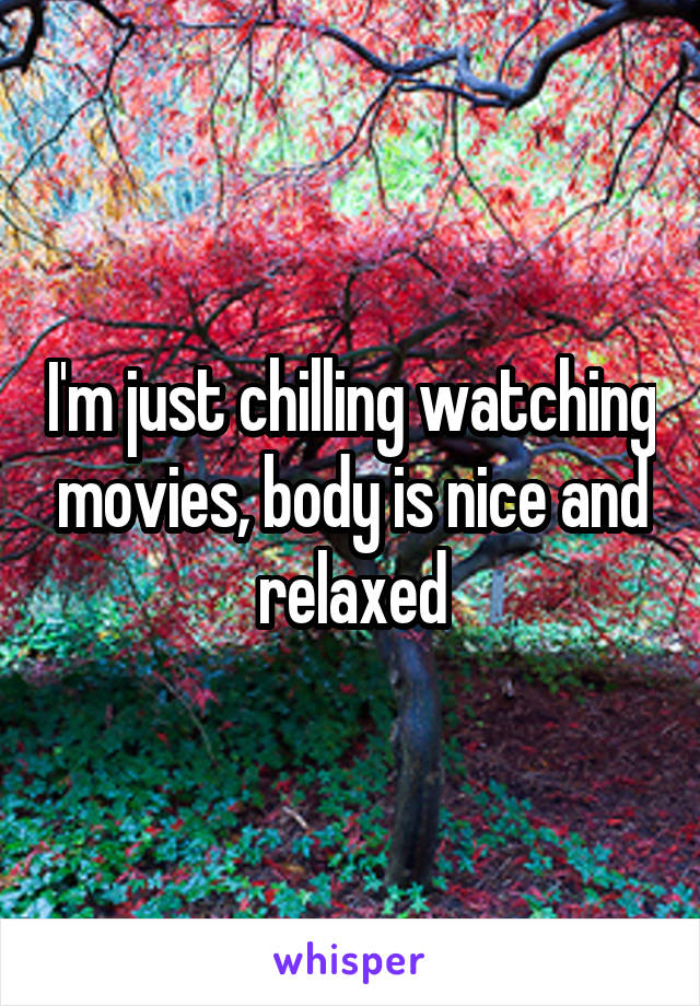I'm just chilling watching movies, body is nice and relaxed