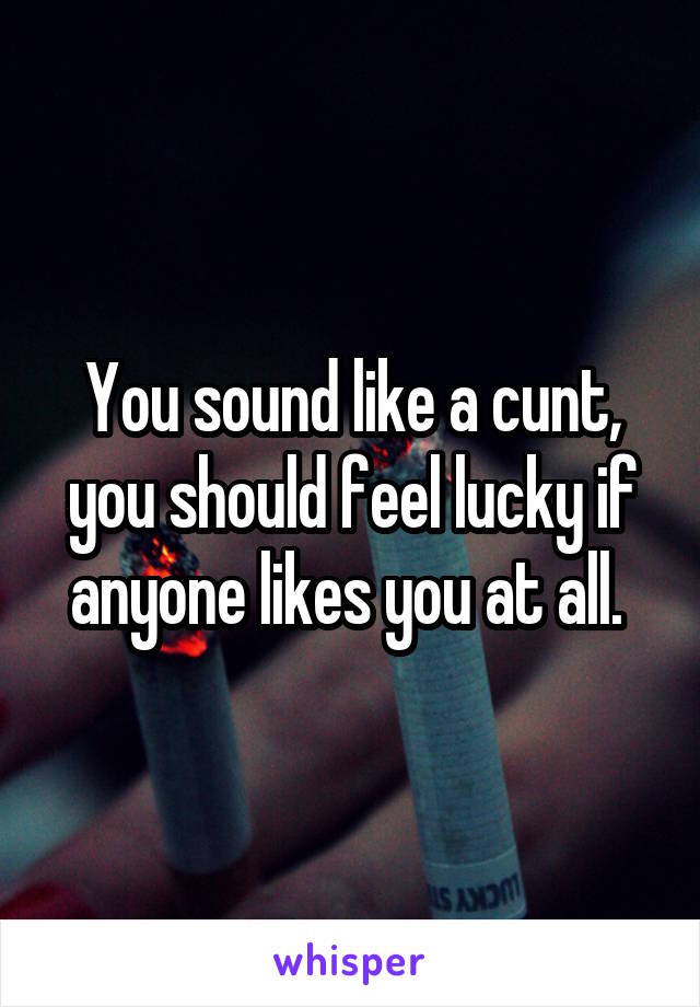 You sound like a cunt, you should feel lucky if anyone likes you at all. 