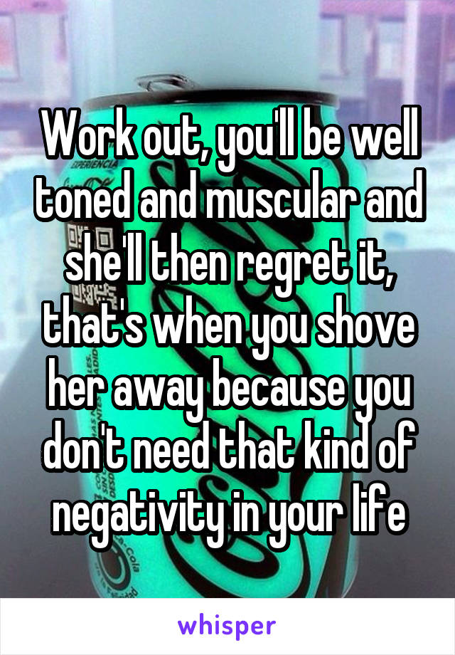 Work out, you'll be well toned and muscular and she'll then regret it, that's when you shove her away because you don't need that kind of negativity in your life