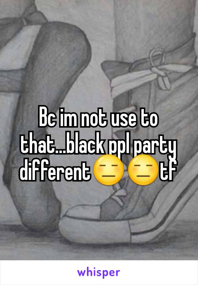 Bc im not use to that...black ppl party different😑😑tf