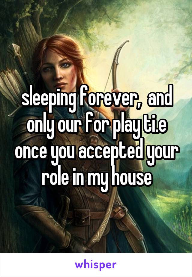 sleeping forever,  and only our for play ti.e once you accepted your role in my house