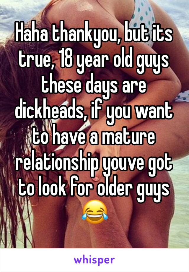 Haha thankyou, but its true, 18 year old guys these days are dickheads, if you want to have a mature relationship youve got to look for older guys 😂