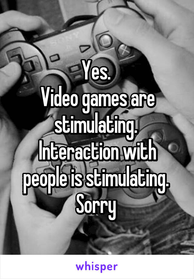 Yes. 
Video games are stimulating. 
Interaction with people is stimulating. 
Sorry 