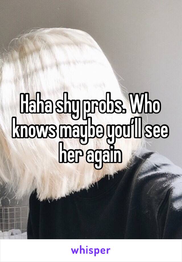 Haha shy probs. Who knows maybe you’ll see her again 