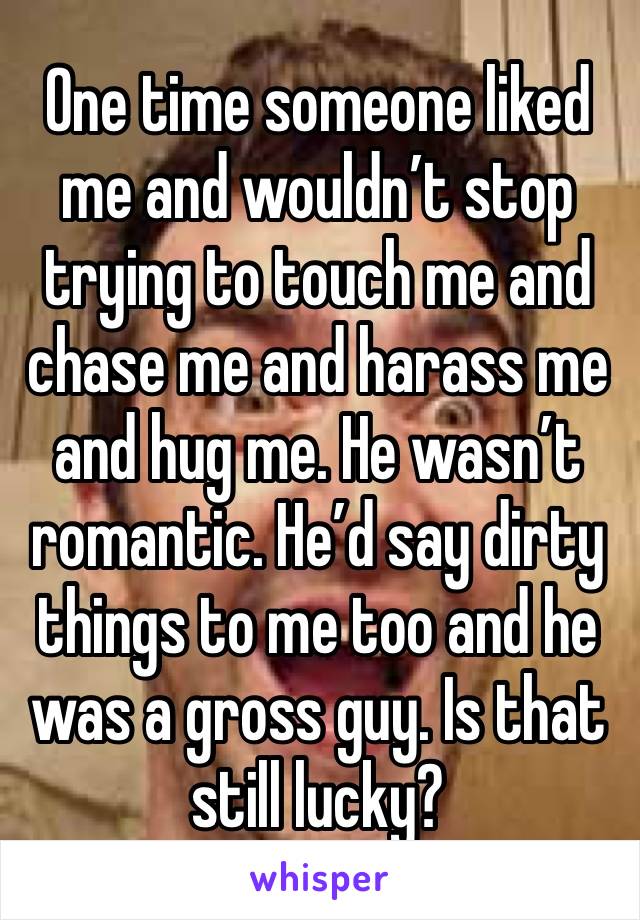 One time someone liked me and wouldn’t stop trying to touch me and chase me and harass me and hug me. He wasn’t romantic. He’d say dirty things to me too and he was a gross guy. Is that still lucky?
