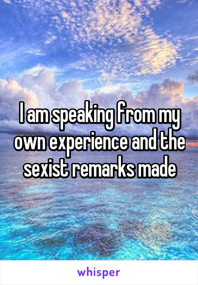 I am speaking from my own experience and the sexist remarks made