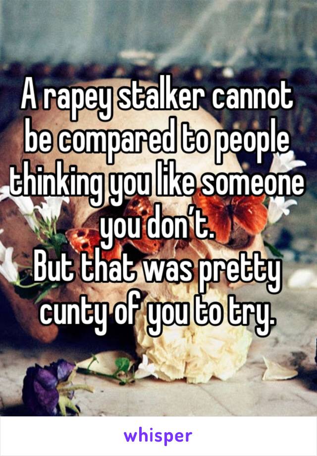 A rapey stalker cannot be compared to people thinking you like someone you don’t. 
But that was pretty cunty of you to try.
