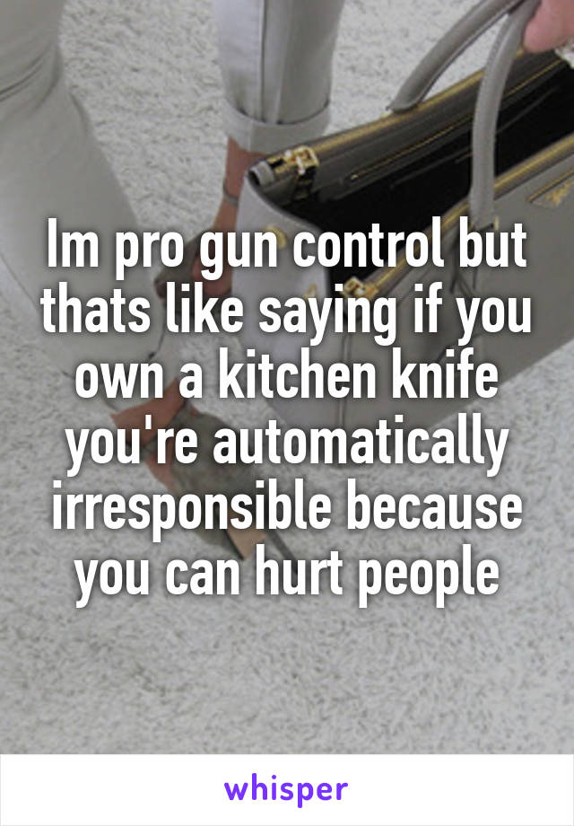 Im pro gun control but thats like saying if you own a kitchen knife you're automatically irresponsible because you can hurt people