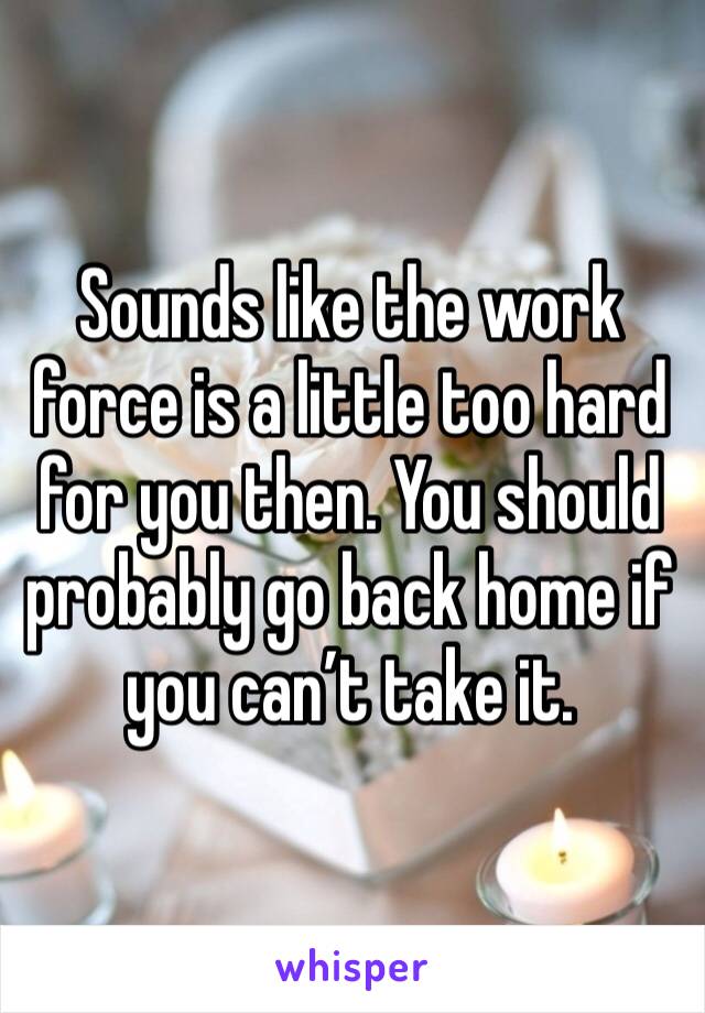 Sounds like the work force is a little too hard for you then. You should probably go back home if you can’t take it. 