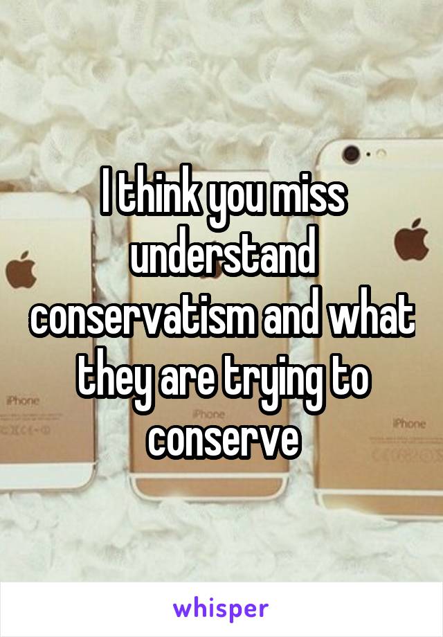 I think you miss understand conservatism and what they are trying to conserve