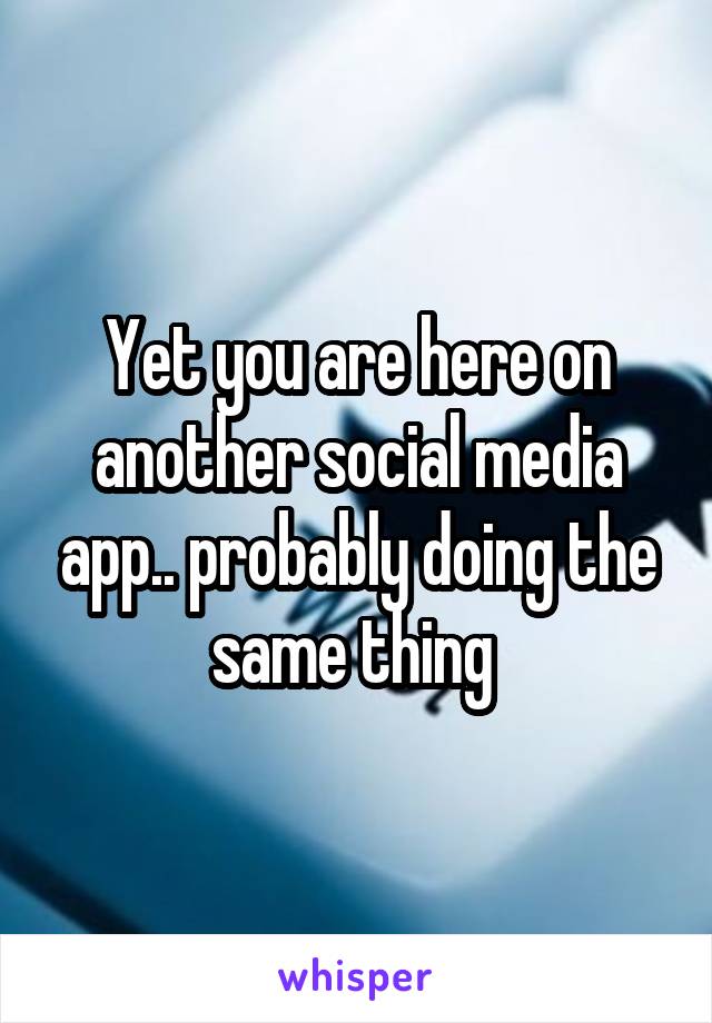Yet you are here on another social media app.. probably doing the same thing 