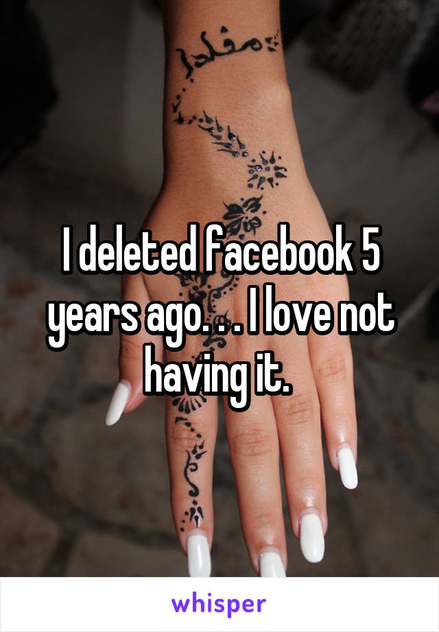 I deleted facebook 5 years ago. . . I love not having it. 