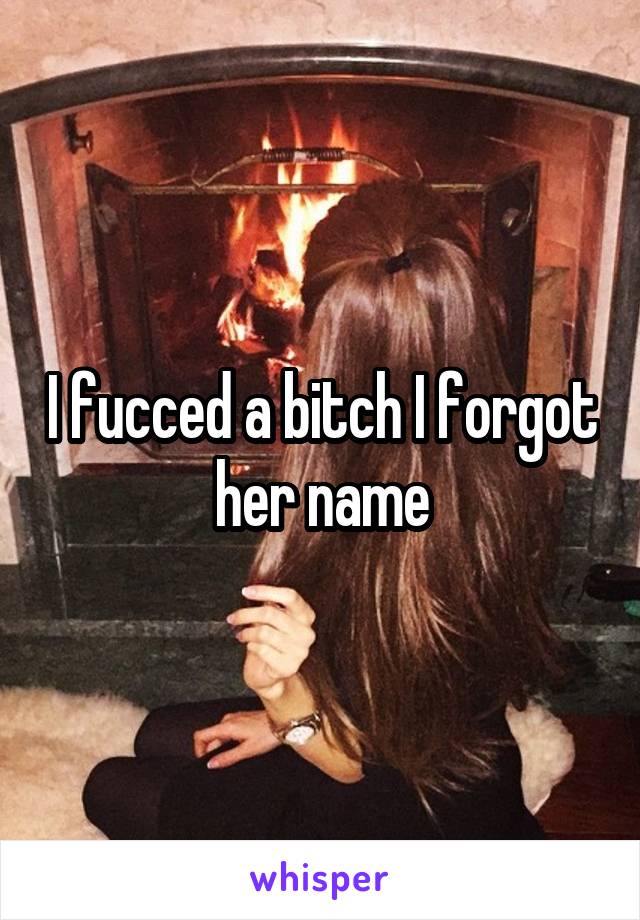 I fucced a bitch I forgot her name