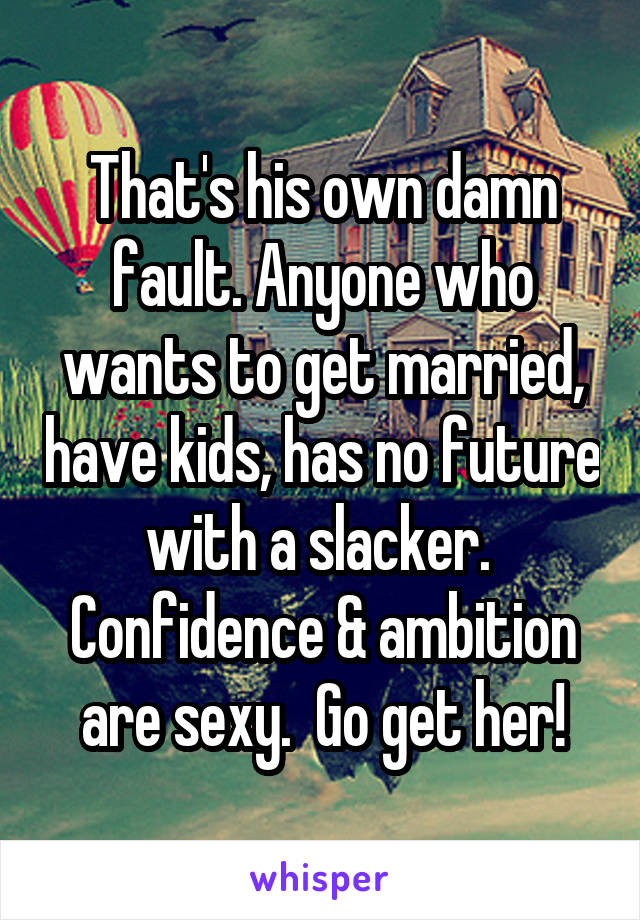 That's his own damn fault. Anyone who wants to get married, have kids, has no future with a slacker.  Confidence & ambition are sexy.  Go get her!