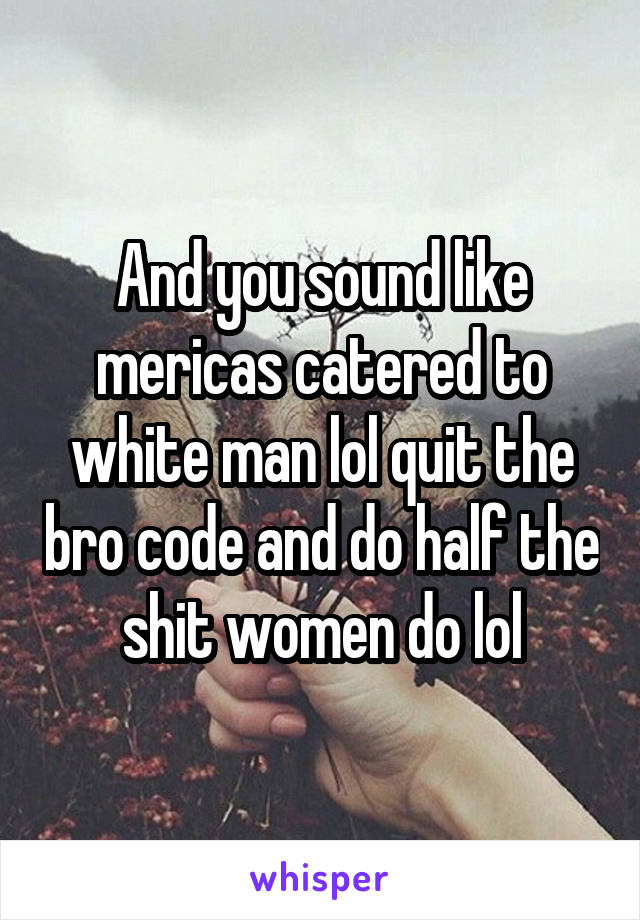 And you sound like mericas catered to white man lol quit the bro code and do half the shit women do lol