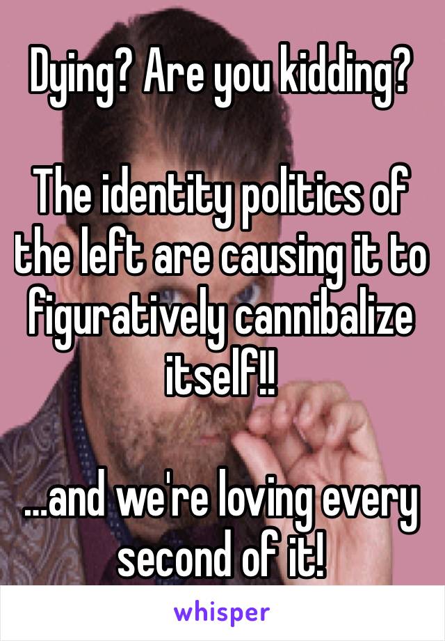 Dying? Are you kidding?

The identity politics of the left are causing it to figuratively cannibalize itself!!

…and we're loving every second of it!