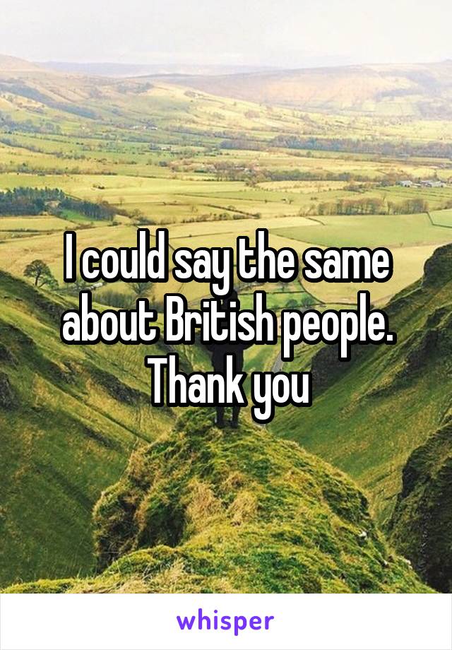 I could say the same about British people. Thank you
