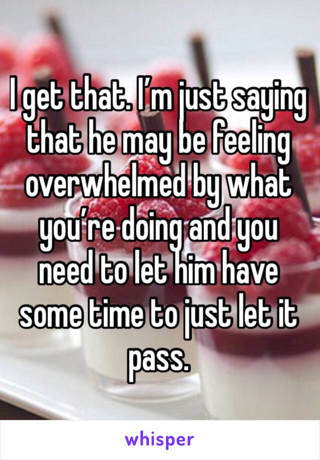 I get that. I’m just saying that he may be feeling overwhelmed by what you’re doing and you need to let him have some time to just let it pass.