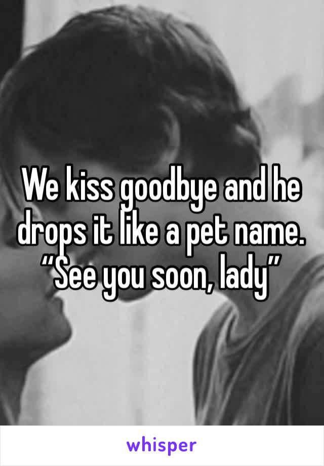 We kiss goodbye and he drops it like a pet name. “See you soon, lady” 