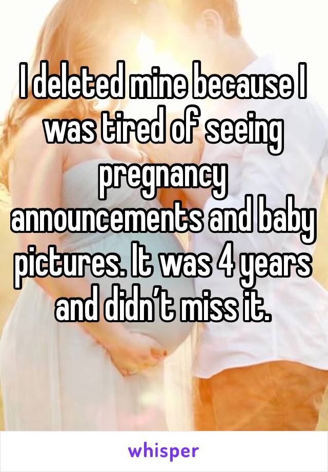 I deleted mine because I was tired of seeing pregnancy announcements and baby pictures. It was 4 years and didn’t miss it.