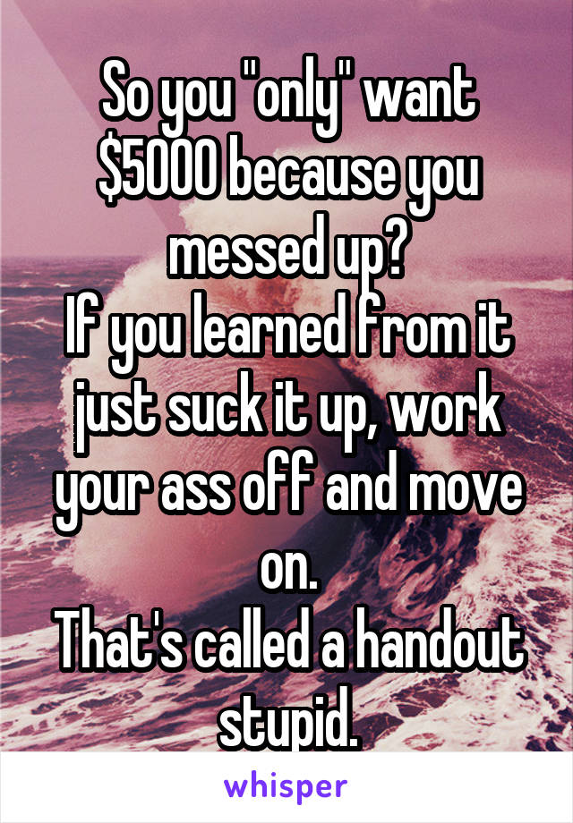 So you "only" want $5000 because you messed up?
If you learned from it just suck it up, work your ass off and move on.
That's called a handout stupid.