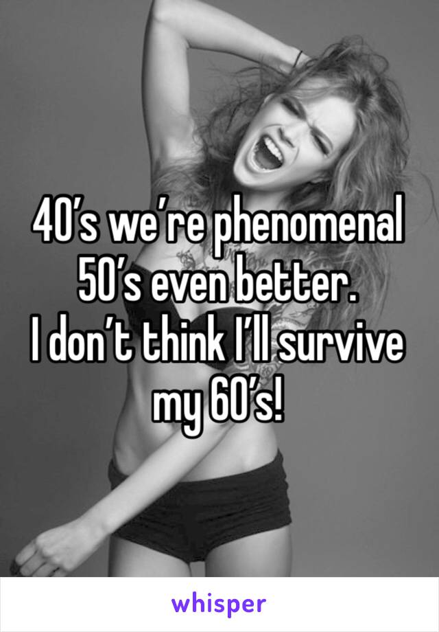 40’s we’re phenomenal 
50’s even better. 
I don’t think I’ll survive my 60’s!