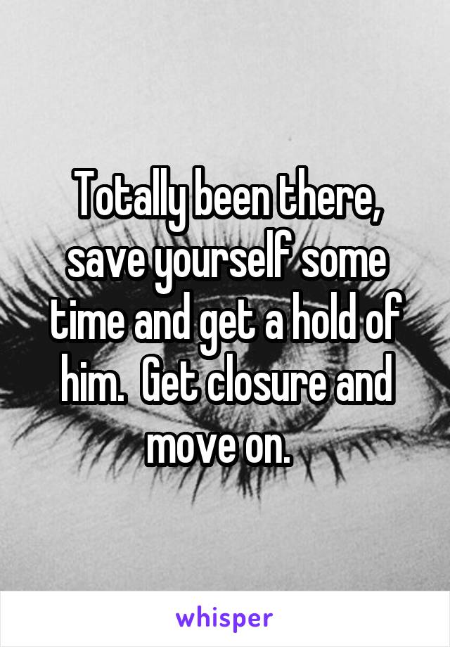 Totally been there, save yourself some time and get a hold of him.  Get closure and move on.  