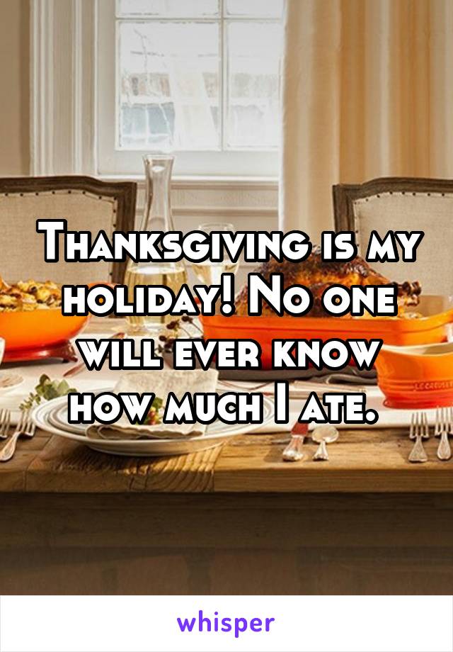 Thanksgiving is my holiday! No one will ever know how much I ate. 