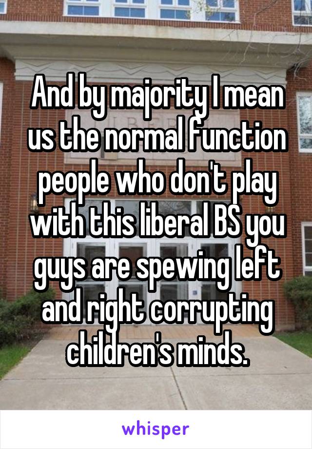 And by majority I mean us the normal function people who don't play with this liberal BS you guys are spewing left and right corrupting children's minds.