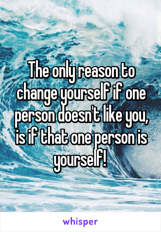 The only reason to change yourself if one person doesn't like you, is if that one person is yourself! 