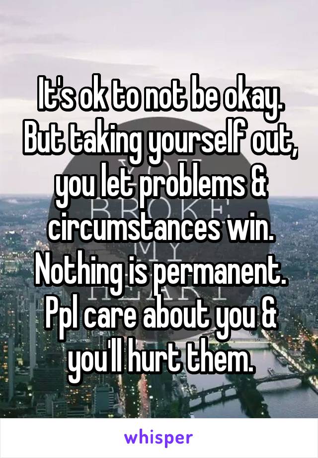 It's ok to not be okay. But taking yourself out, you let problems & circumstances win. Nothing is permanent. Ppl care about you & you'll hurt them.